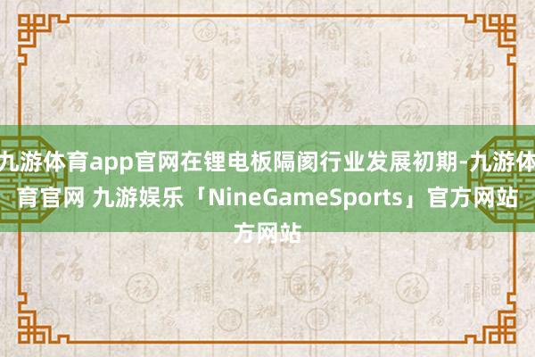 九游体育app官网在锂电板隔阂行业发展初期-九游体育官网 九游娱乐「NineGameSports」官方网站