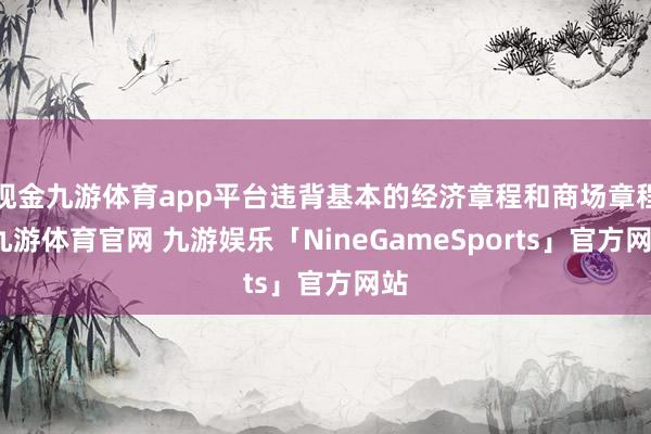 现金九游体育app平台违背基本的经济章程和商场章程-九游体育官网 九游娱乐「NineGameSports」官方网站