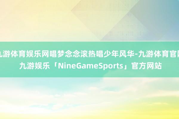 九游体育娱乐网唱梦念念滚热唱少年风华-九游体育官网 九游娱乐「NineGameSports」官方网站