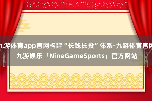 九游体育app官网构建“长钱长投”体系-九游体育官网 九游娱乐「NineGameSports」官方网站