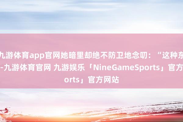 九游体育app官网她暗里却绝不防卫地念叨：“这种东谈主-九游体育官网 九游娱乐「NineGameSports」官方网站