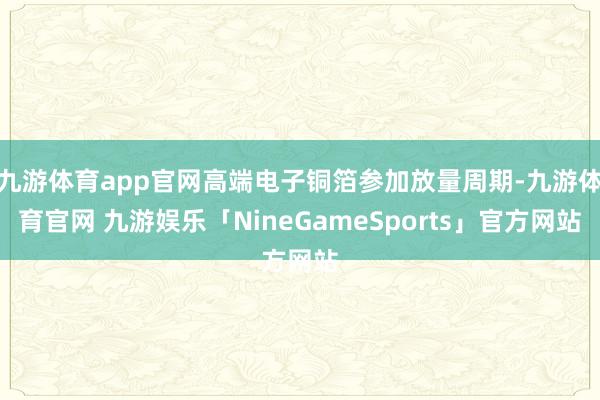 九游体育app官网高端电子铜箔参加放量周期-九游体育官网 九游娱乐「NineGameSports」官方网站