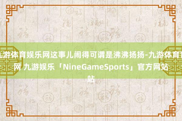 九游体育娱乐网这事儿闹得可谓是沸沸扬扬-九游体育官网 九游娱乐「NineGameSports」官方网站