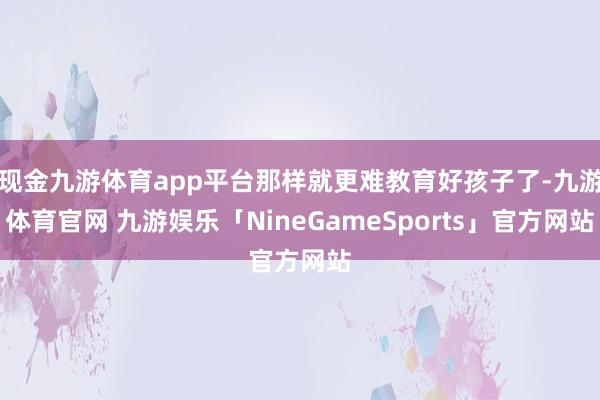 现金九游体育app平台那样就更难教育好孩子了-九游体育官网 九游娱乐「NineGameSports」官方网站