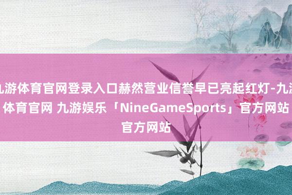 九游体育官网登录入口赫然营业信誉早已亮起红灯-九游体育官网 九游娱乐「NineGameSports」官方网站