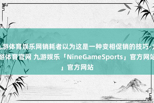 九游体育娱乐网销耗者以为这是一种变相促销的技巧-九游体育官网 九游娱乐「NineGameSports」官方网站