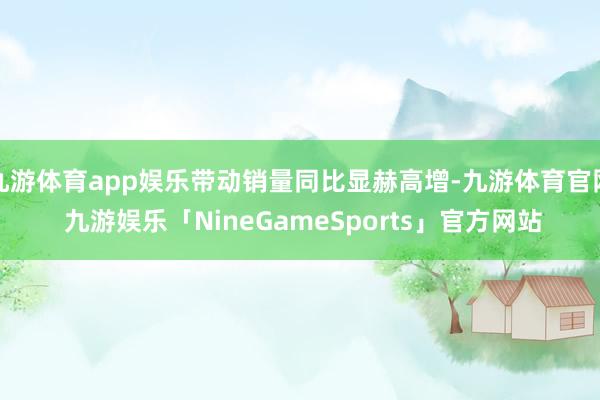 九游体育app娱乐带动销量同比显赫高增-九游体育官网 九游娱乐「NineGameSports」官方网站