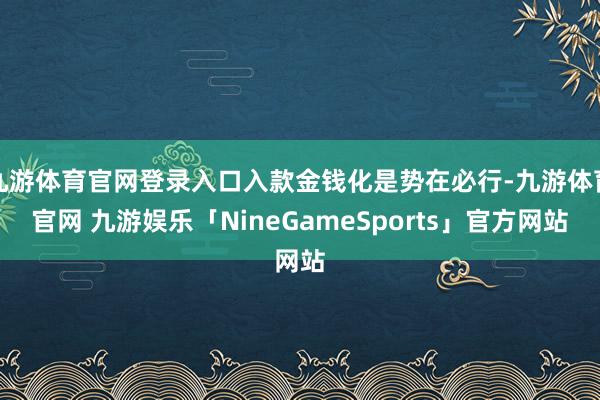 九游体育官网登录入口入款金钱化是势在必行-九游体育官网 九游娱乐「NineGameSports」官方网站