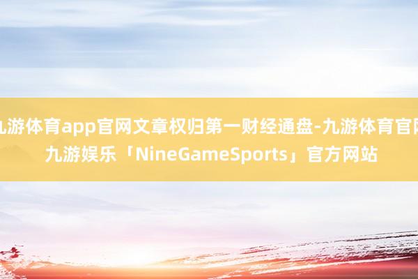 九游体育app官网文章权归第一财经通盘-九游体育官网 九游娱乐「NineGameSports」官方网站