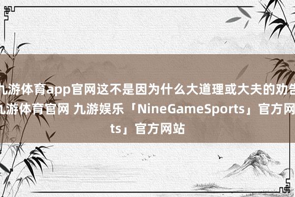 九游体育app官网这不是因为什么大道理或大夫的劝告-九游体育官网 九游娱乐「NineGameSports」官方网站
