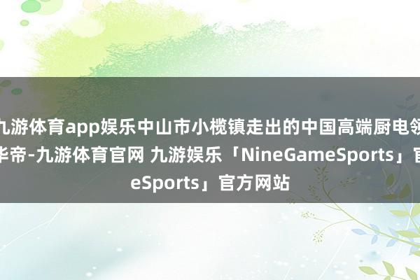 九游体育app娱乐中山市小榄镇走出的中国高端厨电领军品牌华帝-九游体育官网 九游娱乐「NineGameSports」官方网站