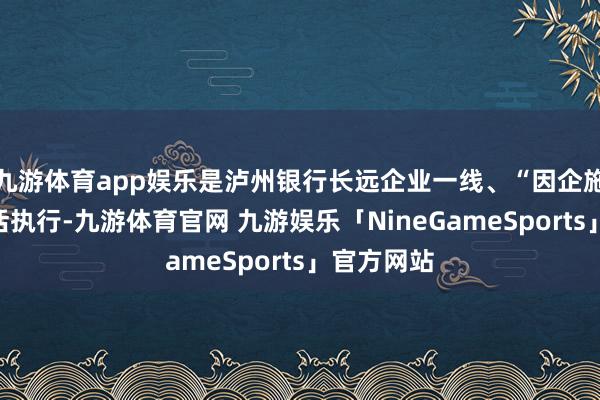 九游体育app娱乐是泸州银行长远企业一线、“因企施策”的灵活执行-九游体育官网 九游娱乐「NineGameSports」官方网站