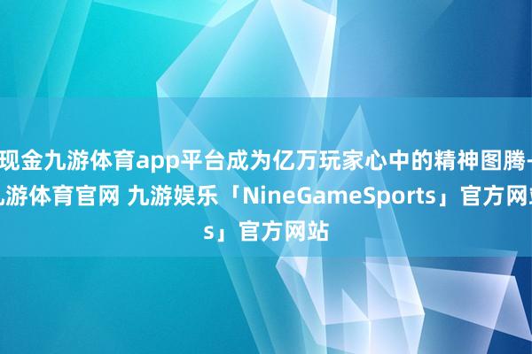 现金九游体育app平台成为亿万玩家心中的精神图腾-九游体育官网 九游娱乐「NineGameSports」官方网站