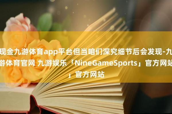 现金九游体育app平台但当咱们深究细节后会发现-九游体育官网 九游娱乐「NineGameSports」官方网站