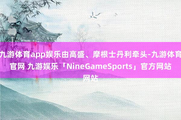 九游体育app娱乐由高盛、摩根士丹利牵头-九游体育官网 九游娱乐「NineGameSports」官方网站