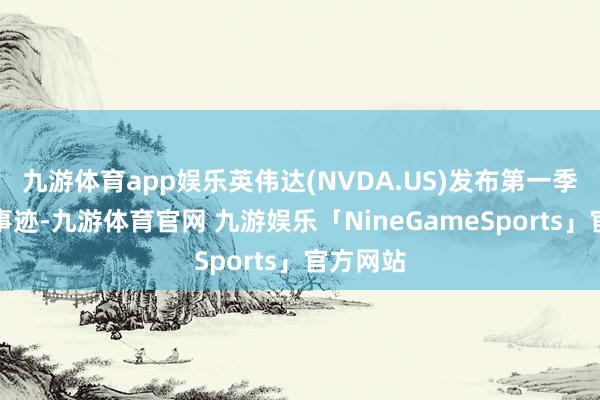九游体育app娱乐英伟达(NVDA.US)发布第一季度财报事迹-九游体育官网 九游娱乐「NineGameSports」官方网站