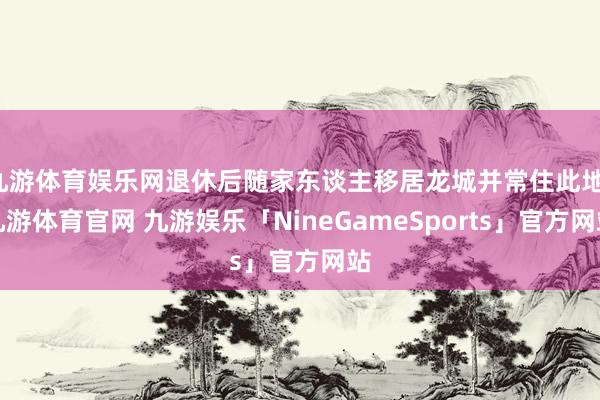 九游体育娱乐网退休后随家东谈主移居龙城并常住此地-九游体育官网 九游娱乐「NineGameSports」官方网站