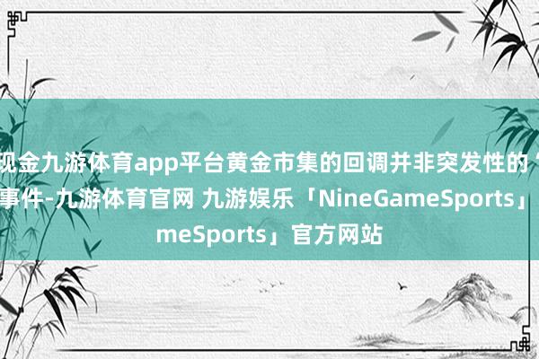 现金九游体育app平台黄金市集的回调并非突发性的“黑天鹅”事件-九游体育官网 九游娱乐「NineGameSports」官方网站