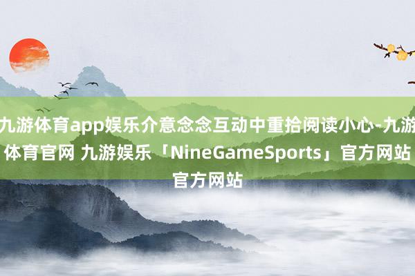 九游体育app娱乐介意念念互动中重拾阅读小心-九游体育官网 九游娱乐「NineGameSports」官方网站