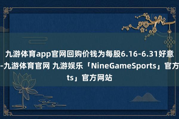 九游体育app官网回购价钱为每股6.16-6.31好意思元-九游体育官网 九游娱乐「NineGameSports」官方网站
