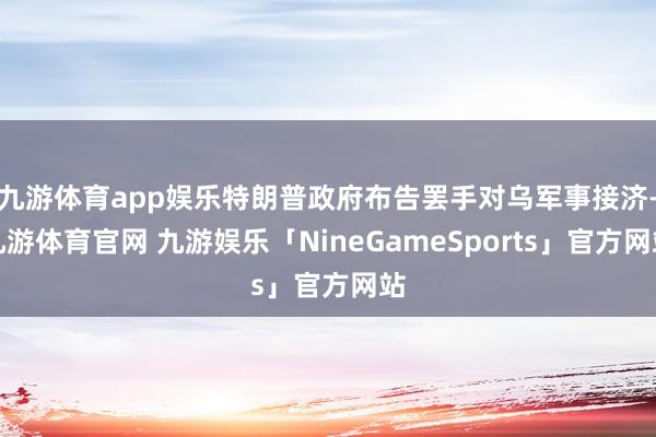 九游体育app娱乐特朗普政府布告罢手对乌军事接济-九游体育官网 九游娱乐「NineGameSports」官方网站