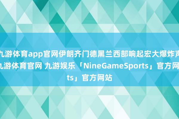 九游体育app官网伊朗齐门德黑兰西部响起宏大爆炸声-九游体育官网 九游娱乐「NineGameSports」官方网站