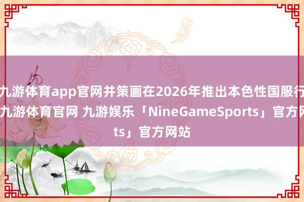 九游体育app官网并策画在2026年推出本色性国服行为-九游体育官网 九游娱乐「NineGameSports」官方网站