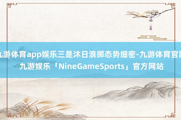 九游体育app娱乐三是沐日浪掷态势细密-九游体育官网 九游娱乐「NineGameSports」官方网站