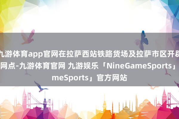 九游体育app官网在拉萨西站铁路货场及拉萨市区开辟业务办理网点-九游体育官网 九游娱乐「NineGameSports」官方网站