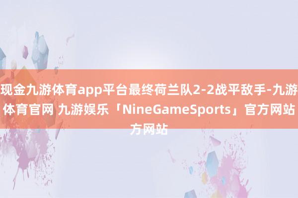 现金九游体育app平台最终荷兰队2-2战平敌手-九游体育官网 九游娱乐「NineGameSports」官方网站