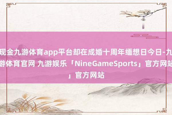 现金九游体育app平台却在成婚十周年缅想日今日-九游体育官网 九游娱乐「NineGameSports」官方网站