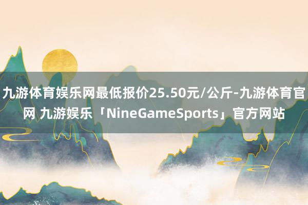 九游体育娱乐网最低报价25.50元/公斤-九游体育官网 九游娱乐「NineGameSports」官方网站