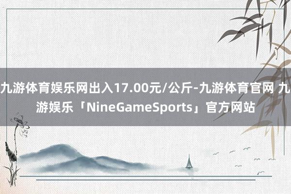 九游体育娱乐网出入17.00元/公斤-九游体育官网 九游娱乐「NineGameSports」官方网站