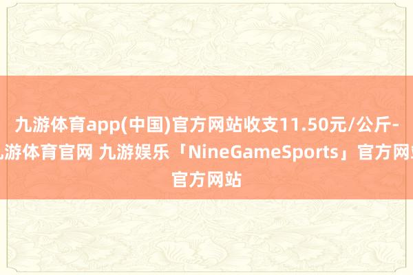 九游体育app(中国)官方网站收支11.50元/公斤-九游体育官网 九游娱乐「NineGameSports」官方网站