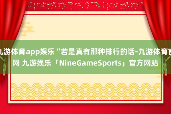 九游体育app娱乐“若是真有那种排行的话-九游体育官网 九游娱乐「NineGameSports」官方网站
