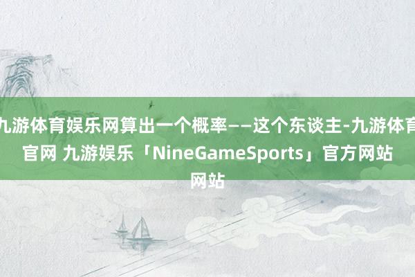 九游体育娱乐网算出一个概率——这个东谈主-九游体育官网 九游娱乐「NineGameSports」官方网站