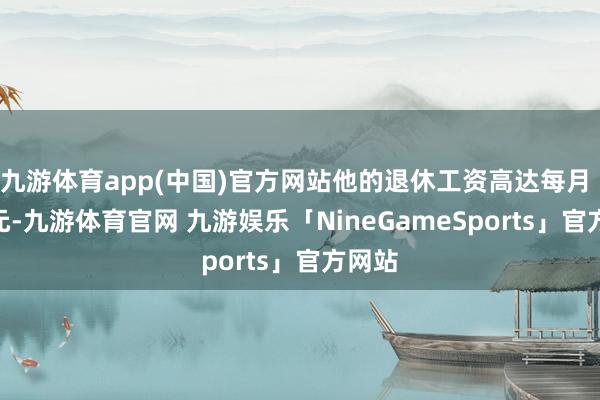 九游体育app(中国)官方网站他的退休工资高达每月 5 万元-九游体育官网 九游娱乐「NineGameSports」官方网站