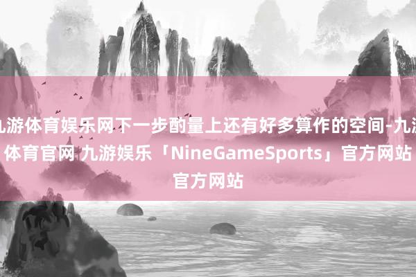 九游体育娱乐网下一步酌量上还有好多算作的空间-九游体育官网 九游娱乐「NineGameSports」官方网站