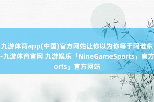 九游体育app(中国)官方网站让你以为你等于阿谁东谈主-九游体育官网 九游娱乐「NineGameSports」官方网站