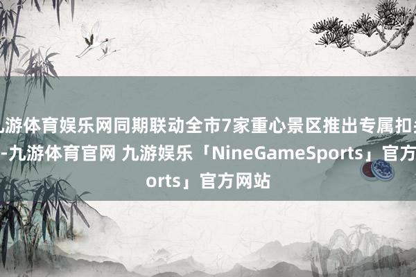 九游体育娱乐网同期联动全市7家重心景区推出专属扣头福利-九游体育官网 九游娱乐「NineGameSports」官方网站