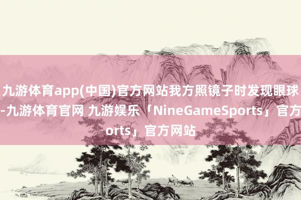 九游体育app(中国)官方网站我方照镜子时发现眼球隆起-九游体育官网 九游娱乐「NineGameSports」官方网站