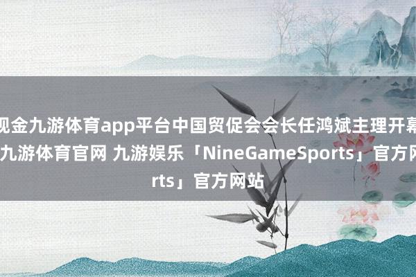 现金九游体育app平台中国贸促会会长任鸿斌主理开幕式-九游体育官网 九游娱乐「NineGameSports」官方网站