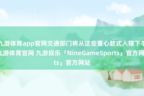 九游体育app官网交通部门将从这些重心款式入辖下手-九游体育官网 九游娱乐「NineGameSports」官方网站