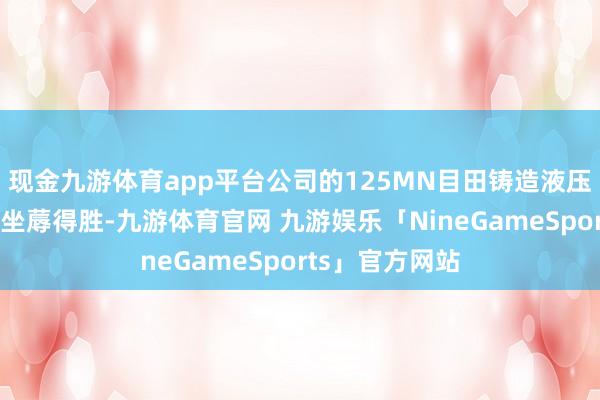 现金九游体育app平台公司的125MN目田铸造液压机现在依然试坐蓐得胜-九游体育官网 九游娱乐「NineGameSports」官方网站