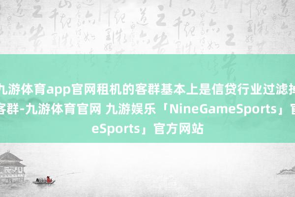九游体育app官网租机的客群基本上是信贷行业过滤掉的尾部客群-九游体育官网 九游娱乐「NineGameSports」官方网站