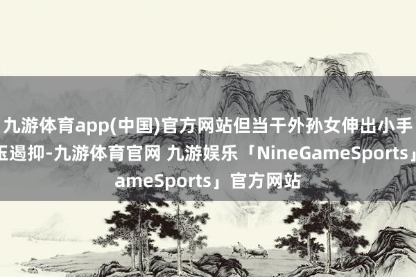 九游体育app(中国)官方网站但当干外孙女伸出小手收拢她的玉遏抑-九游体育官网 九游娱乐「NineGameSports」官方网站