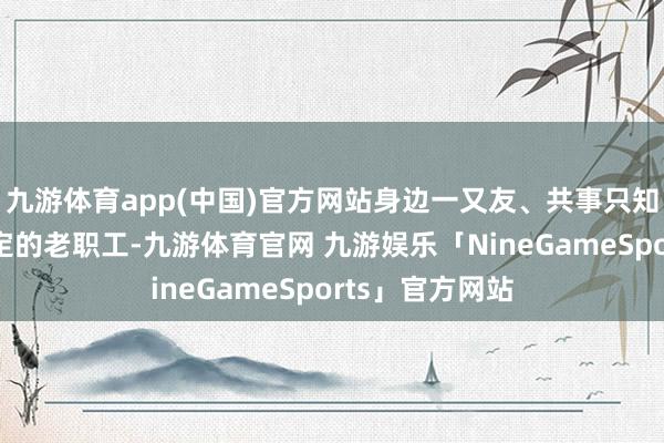 九游体育app(中国)官方网站身边一又友、共事只知谈他是发愤平定的老职工-九游体育官网 九游娱乐「NineGameSports」官方网站