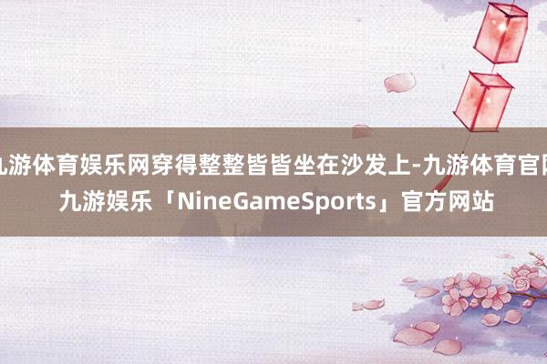 九游体育娱乐网穿得整整皆皆坐在沙发上-九游体育官网 九游娱乐「NineGameSports」官方网站