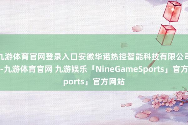 九游体育官网登录入口安徽华诺热控智能科技有限公司建造-九游体育官网 九游娱乐「NineGameSports」官方网站
