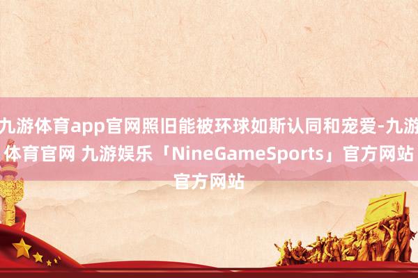 九游体育app官网照旧能被环球如斯认同和宠爱-九游体育官网 九游娱乐「NineGameSports」官方网站